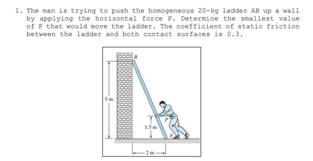 1. The man is trying to push the homogeneous 20-kg ladder AB up a wall
by applying the horizontal force P. Determine the smallest value
of P that would move the ladder. The coefficient of static friction
between the ladder and both contact surfaces is 0.3.
5 m
1.5 m
