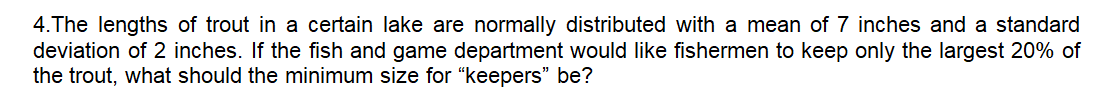 4.The lengths of trout in a certain lake are normally distributed with a mean of 7 inches and a standard
deviation of 2 inches. If the fish and game department would like fishermen to keep only the largest 20% of
the trout, what should the minimum size for “keepers" be?
