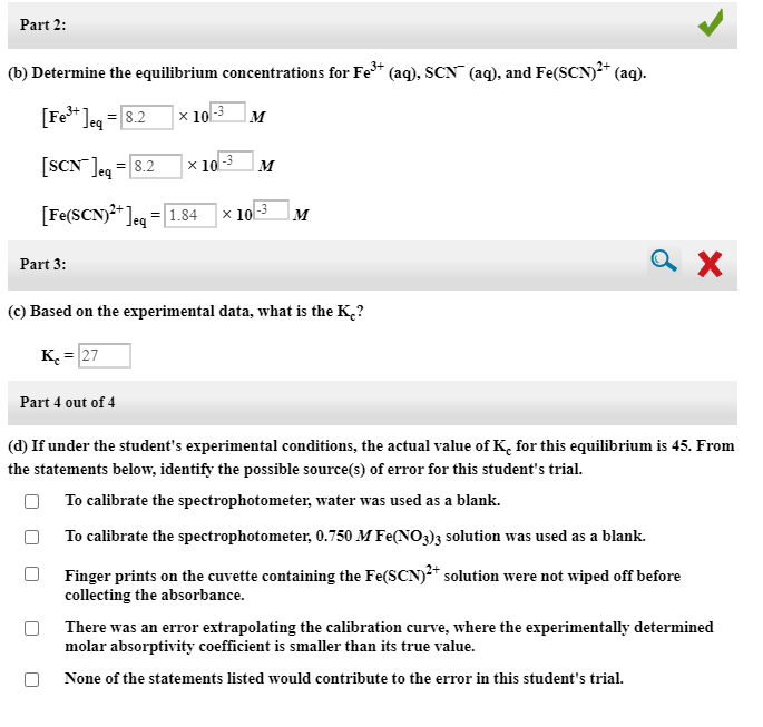 (b) Determine the equilibrium concentrations for Fe* (aq), SCN" (aq), and Fe(SCN)²* (aq).
[Fe* ]eg =8.2
x 10
M
[SCN Jeq
= 8.2
x 10-3
M
[Fe(SCN)* Jeg =[1.84 |× 103
M
Part 3:
(c) Based on the experimental data, what is the K¸?
K. = 27
Part 4 out of 4
(d) If under the student's experimental conditions, the actual value of K, for this equilibrium is 45. From
the statements below, identify the possible source(s) of error for this student's trial.
To calibrate the spectrophotometer, water was used as a blank.
To calibrate the spectrophotometer, 0.750 M Fe(NO3)3 solution was used as a blank.
Finger prints on the cuvette containing the Fe(SCN)²* solution were not wiped off before
collecting the absorbance.
There was an error extrapolating the calibration curve, where the experimentally determined
molar absorptivity coefficient is smaller than its true value.
None of the statements listed would contribute to the error in this student's trial.
