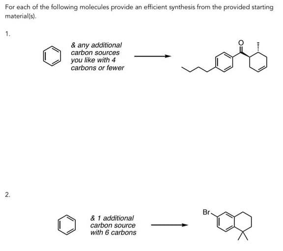 For each of the following molecules provide an efficient synthesis from the provided starting
material(s).
1.
2.
& any additional
carbon sources
you like with 4
carbons or fewer
& 1 additional
carbon source
with 6 carbons
Br