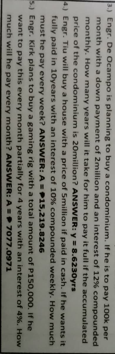 3.) Engr. De Ocampo is planning to buy a condominium. If he is to pay 100k per
month with a down payment of 2million and an interest of 12% compounded
monthly. How many years will it take for him to pay it full if the accumulated
price of the condominium is 20million? ANSWER: y = 8.6230yrs
4.) Engr. Tiu will buy a house with a price of 5million if paid in cash. If he wants it
fully paid in 10years with an interest of 10% compounded weekly. How much
must he pay every week? ANSWER: A = 15,219.8246
5.) Engr. Kirk plans to buy a gaming rig with a total amount of P150,000. If he
want to pay this every month partially for 4 years with an interest of 4%. How
much will he pay every month? ANSWER: A = 7077.0971