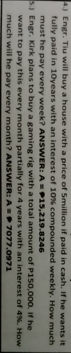 4.) Engr. Tiu will buy a house with a price of 5million if paid in cash. If he wants it
fully paid in 10years with an interest of 10% compounded weekly. How much
must he pay every week? ANSWER: A = 15,219.8246
5.) Engr. Kirk plans to buy a gaming rig with a total amount of P150,000. If he
want to pay this every month partially for 4 years with an interest of 4%. How
much will he pay every month? ANSWER: A = 7077.0971