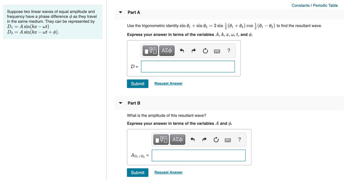 Constants I Periodic Table
Suppose two linear waves of equal amplitude and
frequency have a phase difference o as they travel
in the same medium. They can be represented by
Di = A sin(kæ – wt)
D2 = A sin(kx – wt + 4).
Part A
Use the trigonometric identity sin O1 + sin 02 = 2 sin ; (01 + 02) cos; (01 – 02) to find the resultant wave.
Express your answer in terms of the variables A, k, x, w, t, and o.
?
D =
Submit
Request Answer
Part B
What is the amplitude of this resultant wave?
Express your answer in terms of the variables A and ø.
Πνα ΑΣφ
AD, +D2
%3D
Submit
Request Answer
