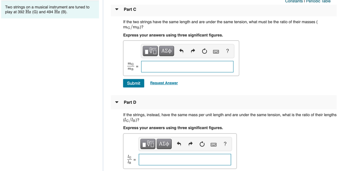 Constants I Periodic Table
Two strings on a musical instrument are tuned to
play at 392 Hz (G) and 494 Hz (B).
Part C
If the two strings have the same length and are under the same tension, what must be the ratio of their masses (
mG/mB)?
Express your answers using three significant figures.
ΑΣφ
?
тв
Submit
Request Answer
Part D
If the strings, instead, have the same mass per unit length and are under the same tension, what is the ratio of their lengths
(lG/lB)?
Express your answers using three significant figures.
?
lB

