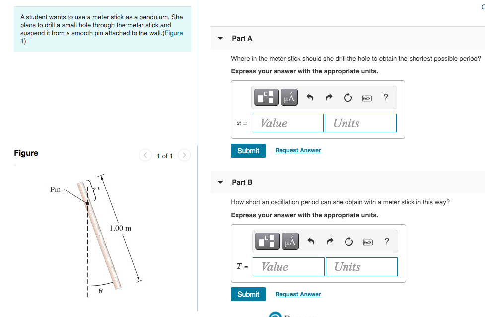 A student wants to use a meter stick as a pendulum. She
plans to drill a small hole through the meter stick and
suspend
from a smooth pin attached to the wall.(Figure
Part A
1)
Where in the meter stick should she drill the hole to obtain the shortest possible period?
Express your answer with the appropriate units.
HÁ
?
Value
Units
Submit
Request Answer
Figure
< 1 of 1
Part B
Pin
How short an oscillation period can she obtain with
meter stick in this way?
Express your answer with the appropriate units.
1.00 m
μΑ
?
Т-
Value
Units
Submit
Request Answer
