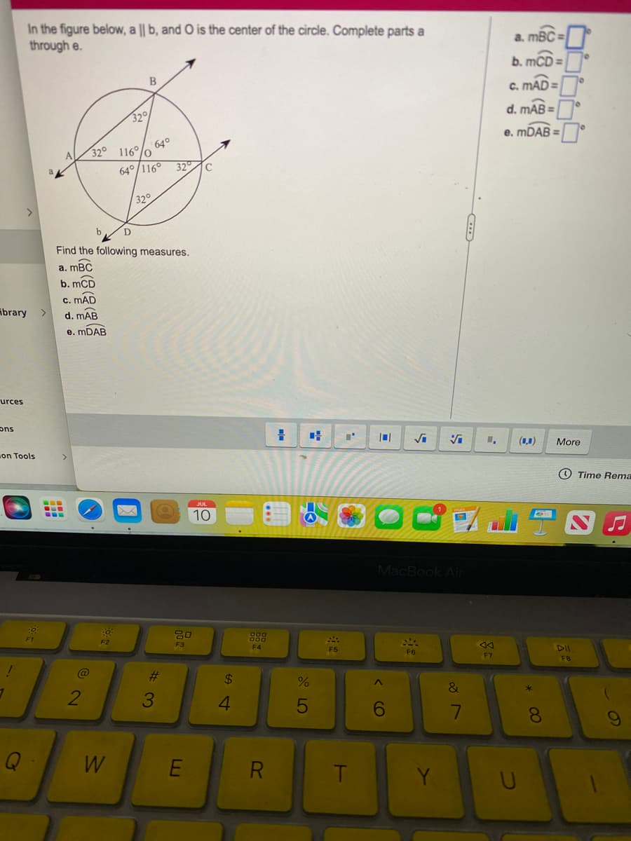 ibrary >
urces
ons
on Tools
1
In the figure below, a || b, and O is the center of the circle. Complete parts a
through e.
!
Q
:0
F1
>
---
2
b
32° 116/0
F2
B
32°
W
Find the following measures.
a. mBC
b. mCD
c. MAD
d. mAB
e. mDAB
D
64° 116° 32°C
64°
32°
#
3
20
F3
E
JUL
10
$
4
000
000
F4
R
=
%
5
F5
H
101 √i
MacBook Air
^
6
NA
F6
Y
&
7
AA
F7
a. mBC=
b. mCD:
c. mAD=
d. mAB=
e. mDAB=
U
* CO
8
More
FB
Time Rema
9