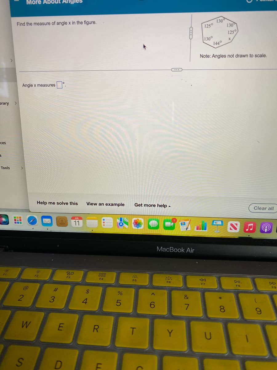 Orary >
ces
s
Tools
::
Find the measure of angle x in the figure.
-
--
Angle x measures
>
More About Angles
@
2
W
S
Help me solve this
N 40%
F2
3
E
D
JUL
11
80
F3
View an example Get more help.
54
$
4
000
F4
R
TI
%
5
F5
T
C
6
***
MacBook Air
SA
F6
Y
&
7
1250 1300
130
125°
X
144°
130°
Note: Angles not drawn to scale.
F7
U
* 00
8
DII
FB
Clear all
(
9
F9