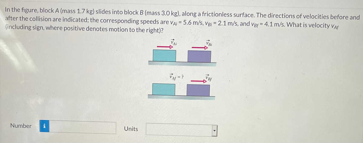 In the figure, block A (mass 1.7 kg) slides into block B (mass 3.0 kg), along a frictionless surface. The directions of velocities before and
after the collision are indicated; the corresponding speeds are VAi = 5.6 m/s, VBi = 2.1 m/s, and vBf = 4.1 m/s. What is velocity Vaf
(including sign, where positive denotes motion to the right)?
Number
i
Units
