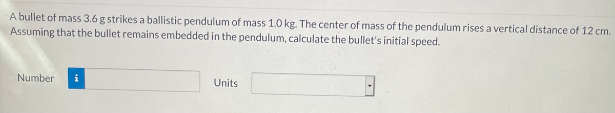 A bullet of mass 3.6 g strikes a ballistic pendulum of mass 1.0 kg. The center of mass of the pendulum rises a vertical distance of 12 cm.
Assuming that the bullet remains embedded in the pendulum, calculate the bullet's initial speed.
Number
i
Units
