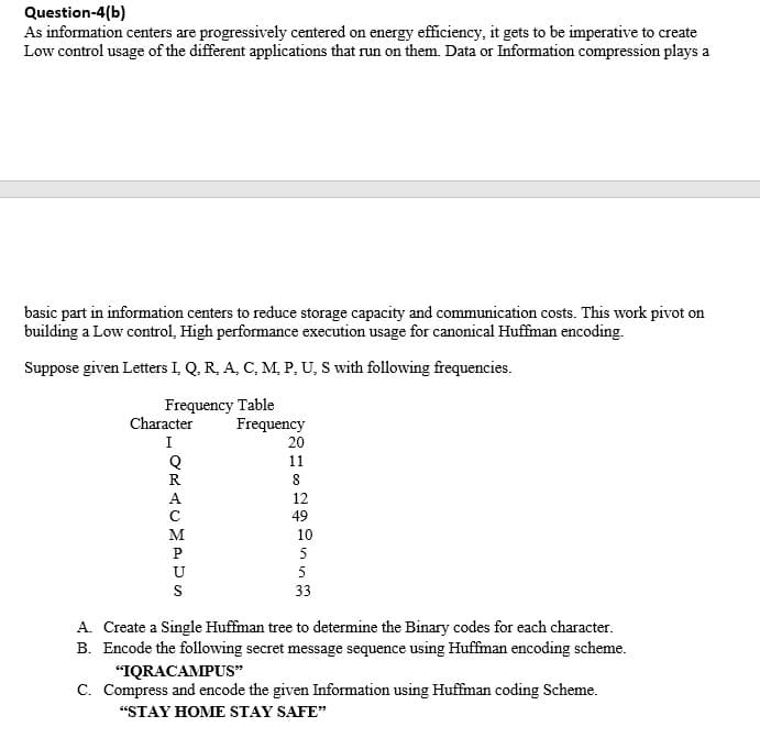 Question-4(b)
As information centers are progressively centered on energy efficiency, it gets to be imperative to create
Low control usage of the different applications that run on them. Data or Information compression plays a
basic part in information centers to reduce storage capacity and communication costs. This work pivot on
building a Low control, High performance execution usage for canonical Huffman encoding.
Suppose given Letters I, Q, R, A, C, M, P, U, S with following frequencies.
Frequency Table
Character
Frequency
I
20
11
R
A
12
49
M
10
P
5
U
5
S
33
A. Create a Single Huffman tree to determine the Binary codes for each character.
B. Encode the following secret message sequence using Huffman encoding scheme.
"IQRACAMPUS"
C. Compress and encode the given Information using Huffman coding Scheme.
"STAY HOME STAY SAFE"
