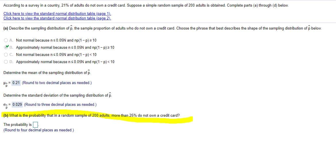 According to a survey in a country, 21% of adults do not own a credit card. Suppose a simple random sample of 200 adults is obtained. Complete parts (a) through (d) below.
Click here to view the standard normal distribution table (page 1).
Click here to view the standard normal distribution table (page 2).
(a) Describe the sampling distribution of p, the sample proportion of adults who do not own a credit card. Choose the phrase that best describes the shape of the sampling distribution of p below.
O A. Not normal because ns0.05N and np(1 - p) 2 10
B. Approximately normal because ns0.05N and np(1- p) 2 10
O C. Not normal because ns0.05N and np(1 - p) < 10
O D. Approximately normal because ns0.05N and np(1- p) < 10
Determine the mean of the sampling distribution of p.
Ha = 0.21 (Round to two decimal places as needed.)
Determine the standard deviation of the sampling distribution of p.
GA = 0.029 (Round to three decimal places as needed.)
(b) What is the probability that in a random sample of 200 adults, more than 25% do not own a credit card?
The probability is
(Round to four decimal places as needed.)
