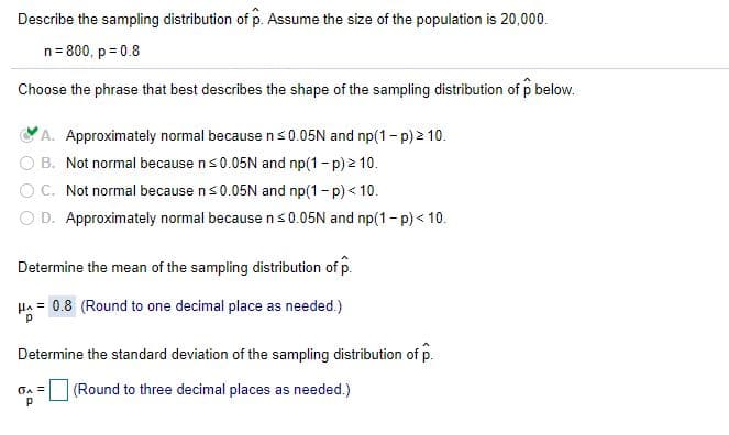 Describe the sampling distribution of p. Assume the size of the population is 20,000.
n= 800, p = 0.8
Choose the phrase that best describes the shape of the sampling distribution of p below.
VA. Approximately normal because ns 0.05N and np(1- p) 2 10.
B. Not normal because ns0.05N and np(1-p) 2 10.
OC. Not normal because ns0.05N and np(1- p) < 10.
O D. Approximately normal because ns0.05N and np(1- p) < 10.
Determine the mean of the sampling distribution of p.
Ha = 0.8 (Round to one decimal place as needed.)
Determine the standard deviation of the sampling distribution of p.
(Round to three decimal places as needed.)
