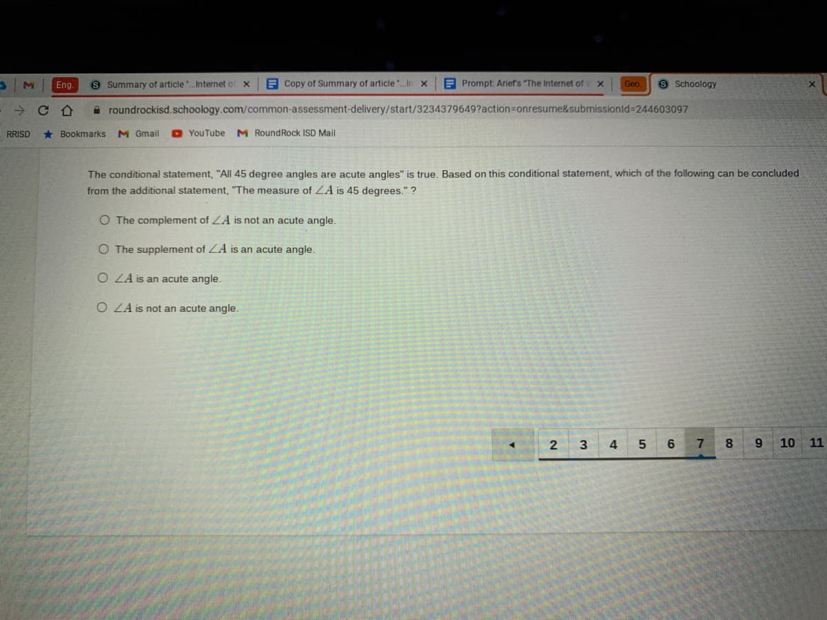 Eng.
S Summary of article.Internet of x
A Copy of Summary of articleIn x
E Prompt: Arief's The Internet of
Geo.
9 Schoology
A roundrockisd.schoology.com/common-assessment-delivery/start/3234379649?action%=Donresume&submissionld-244603097
RRISD
* Bookmarks
M Gmail
O YouTube
M RoundRock ISD Mail
The conditional statement, "All 45 degree angles are acute angles" is true. Based on this conditional statement, which of the following can be concluded
from the additional statement, "The measure of ZA is 45 degrees." ?
O The complement of LA is not an acute angle.
O The supplement of ZA is an acute angle.
O LA is an acute angle.
O ZA is not an acute angle.
2
3
4
7
8.
6.
10 11
