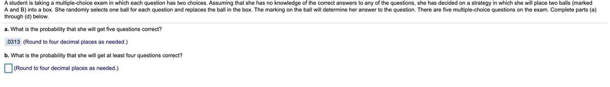 A student is taking a multiple-choice exam in which each question has two choices. Assuming that she has no knowledge of the correct answers to any of the questions, she has decided on a strategy in which she will place two balls (marked
A and B) into a box. She randomly selects one ball for each question and replaces the ball in the box. The marking on the ball will determine her answer to the question. There are five multiple-choice questions on the exam. Complete parts (a)
through (d) below.
a. What is the probability that she will get five questions correct?
.0313 (Round to four decimal places as needed.)
b. What is the probability that she will get at least four questions correct?
(Round to four decimal places as needed.)
