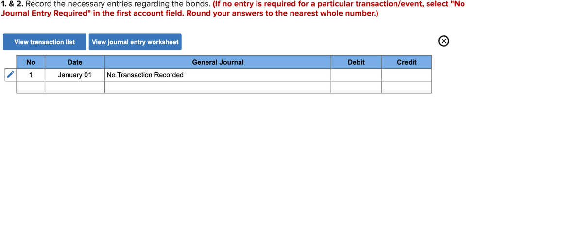 1. & 2. Record the necessary entries regarding the bonds. (If no entry is required for a particular transaction/event, select "No
Journal Entry Required" in the first account field. Round your answers to the nearest whole number.)
View transaction list
View journal entry worksheet
No
Date
General Journal
Debit
Credit
1
January 01
No Transaction Recorded
