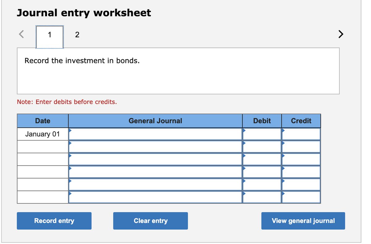 Journal entry worksheet
1
2
Record the investment in bonds.
Note: Enter debits before credits.
Date
General Journal
Debit
Credit
January 01
Record entry
Clear entry
View general journal
