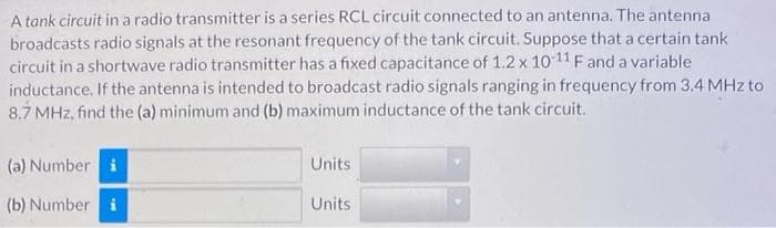 A tank circuit in a radio transmitter is a series RCL circuit connected to an antenna. The antenna
broadcasts radio signals at the resonant frequency of the tank circuit. Suppose that a certain tank
circuit in a shortwave radio transmitter has a fixed capacitance of 1.2 x 10 11 Fand a variable
inductance. If the antenna is intended to broadcast radio signals ranging in frequency from 3.4 MHz to
8.7 MHz, find the (a) minimum and (b) maximum inductance of the tank circuit.
(a) Number i
Units
(b) Number i
Units
