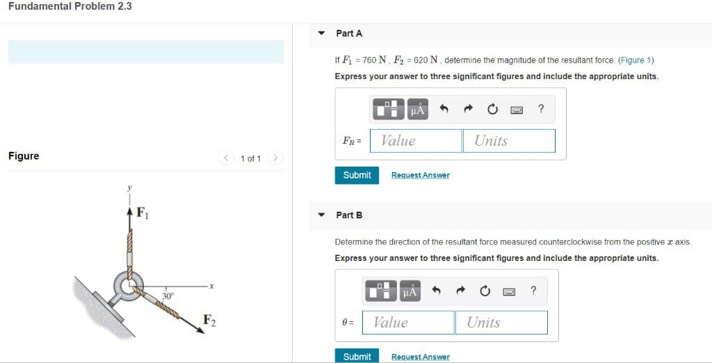 Fundamental Problem 2.3
Figure
F₁
F2
< 1 of 1 >
▼
Part A
If F₁ = 760 N, F₂ = 620 N, determine the magnitude of the resultant force. (Figure 1).
Express your answer to three significant figures and include the appropriate units.
FR=
Submit
Part B
0=
Submit
μA 3 →
Value
Request Answer
Determine the direction of the resultant force measured counterclockwise from the positive a axis.
Express your answer to three significant figures and include the appropriate units.
μA
Value
Units
Request Answer
Units
?
?