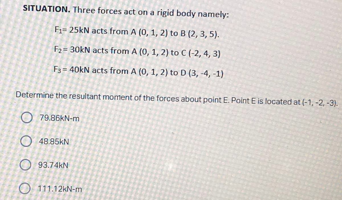 SITUATION. Three forces act on a rigid body namely:
F₁= 25kN acts from A (0, 1, 2) to B (2, 3, 5).
F2= 30kN acts from A (0, 1, 2) to C (-2, 4, 3)
F3 = 40kN acts from A (0, 1, 2) to D (3, -4, -1)
Determine the resultant moment of the forces about point E. Point E is located at (-1, -2, -3).
79.86kN-m
O 48.85KN
93.74KN
O 111.12kN-m