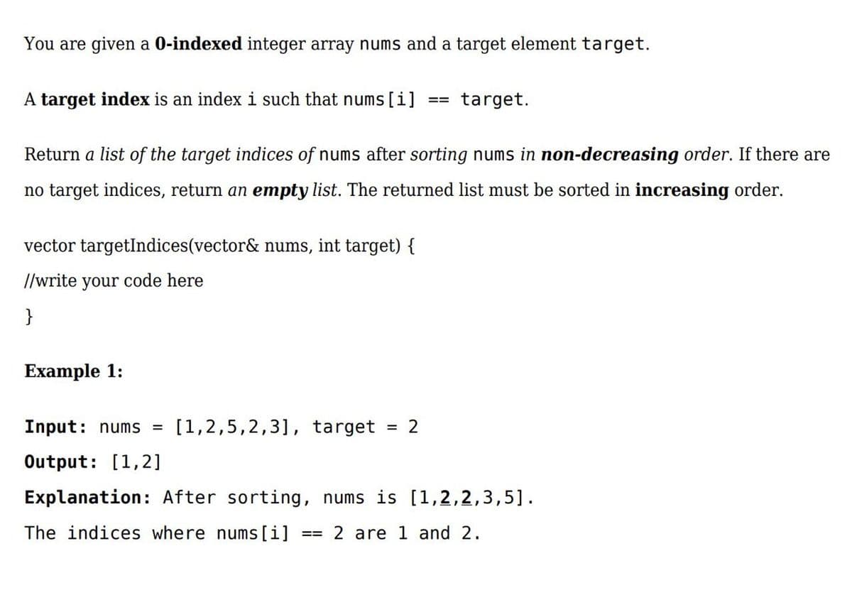 You are given a 0-indexed integer array nums and a target element target.
A target index is an index i such that nums [i]
target.
==
Return a list of the target indices of nums after sorting nums in non-decreasing order. If there are
no target indices, return an empty list. The returned list must be sorted in increasing order.
vector targetIndices(vector& nums, int target) {
//write your code here
}
Example 1:
Input: nums =
[1,2,5,2,3], target
= 2
Output: [1,2]
Explanation: After sorting, nums is [1,2,2,3,5].
The indices where nums[i]
== 2 are 1 and 2.
