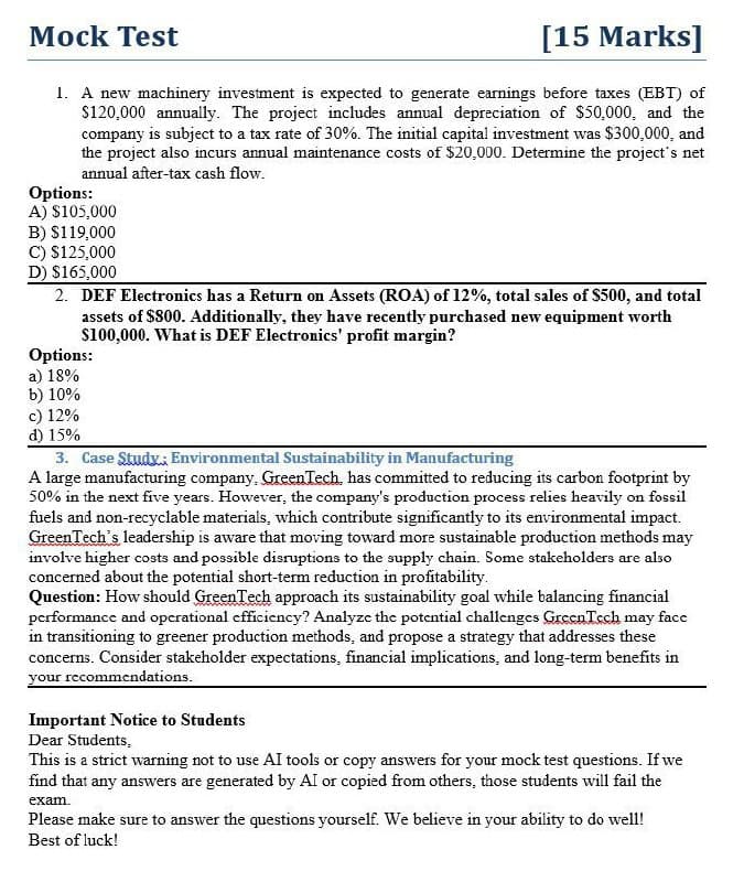 Mock Test
[15 Marks]
1. A new machinery investment is expected to generate earnings before taxes (EBT) of
$120,000 annually. The project includes annual depreciation of $50,000, and the
company is subject to a tax rate of 30%. The initial capital investment was $300,000, and
the project also incurs annual maintenance costs of $20,000. Determine the project's net
annual after-tax cash flow.
Options:
A) $105,000
B) $119,000
C) $125,000
D) $165,000
2. DEF Electronics has a Return on Assets (ROA) of 12%, total sales of $500, and total
assets of $800. Additionally, they have recently purchased new equipment worth
$100,000. What is DEF Electronics' profit margin?
Options:
a) 18%
b) 10%
c) 12%
d) 15%
3. Case Study: Environmental Sustainability in Manufacturing
A large manufacturing company. GreenTech, has committed to reducing its carbon footprint by
50% in the next five years. However, the company's production process relies heavily on fossil
fuels and non-recyclable materials, which contribute significantly to its environmental impact.
GreenTech's leadership is aware that moving toward more sustainable production methods may
involve higher costs and possible disruptions to the supply chain. Some stakeholders are also
concerned about the potential short-term reduction in profitability.
Question: How should GreenTech approach its sustainability goal while balancing financial
performance and operational efficiency? Analyze the potential challenges GreenTech may face
in transitioning to greener production methods, and propose a strategy that addresses these
concerns. Consider stakeholder expectations, financial implications, and long-term benefits in
your recommendations.
Important Notice to Students
Dear Students.
This is a strict warning not to use AI tools or copy answers for your mock test questions. If we
find that any answers are generated by AI or copied from others, those students will fail the
exam.
Please make sure to answer the questions yourself. We believe in your ability to do well!
Best of luck!