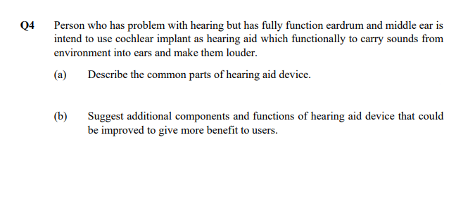 Q4
Person who has problem with hearing but has fully function eardrum and middle ear is
intend to use cochlear implant as hearing aid which functionally to carry sounds from
environment into ears and make them louder.
(a)
Describe the common parts of hearing aid device.
(b)
Suggest additional components and functions of hearing aid device that could
be improved to give more benefit to users.
