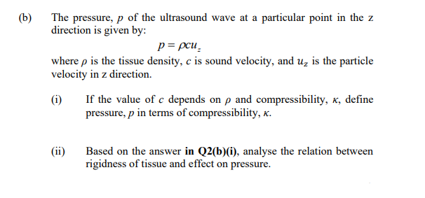 (b)
The pressure, p of the ultrasound wave at a particular point in the z
direction is given by:
p = pcu̟
where p is the tissue density, c is sound velocity, and u, is the particle
velocity in z direction.
(i)
If the value of c depends on p and compressibility, x, define
pressure, p in terms of compressibility, x.
(ii)
Based on the answer in Q2(b)(i), analyse the relation between
rigidness of tissue and effect on pressure.
