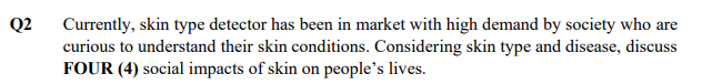 Q2
Currently, skin type detector has been in market with high demand by society who are
curious to understand their skin conditions. Considering skin type and disease, discuss
FOUR (4) social impacts of skin on people's lives.
