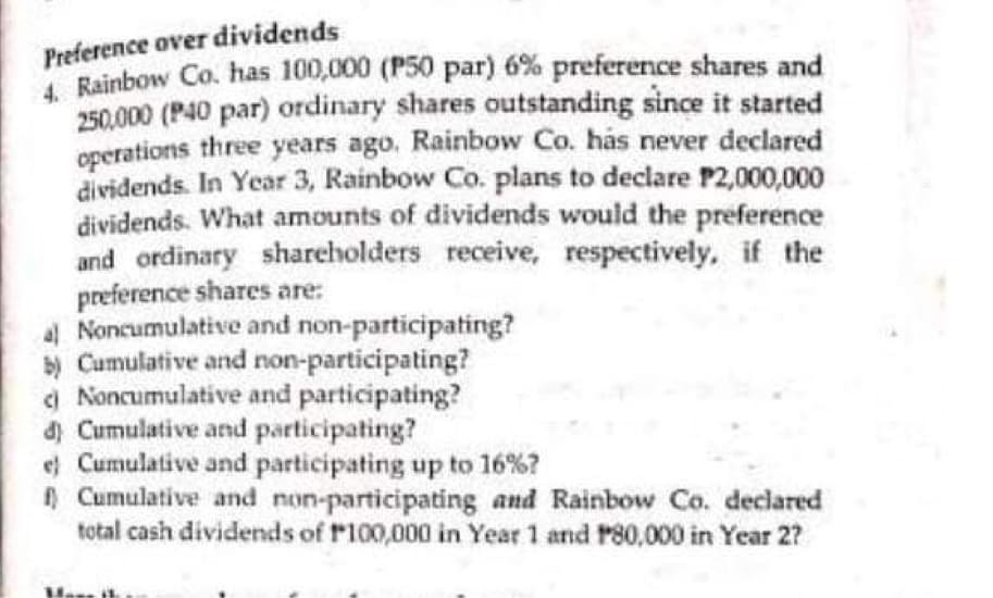 Preference over dividends
4. Rainbow Co. has 100,000 (P50 par) 6% preference shares and
250.000 (P40 par) ordinary shares outstanding since it started
operations three years ago. Rainbow Co. has never declared
dividends. In Year 3, Rainbow Co. plans to declare P2,000,000
dividends. What amounts of dividends would the preference
and ordinary shareholders receive, respectively, if the
preference shares are:
al Noncumulative and non-participating?
b) Cumulative and non-participating?
Noncumulative and participating?
d) Cumulative and participating?
e) Cumulative and participating up to 16%?
Cumulative and non-participating and Rainbow Co. declared
total cash dividends of P100,000 in Year 1 and P80,000 in Year 2?