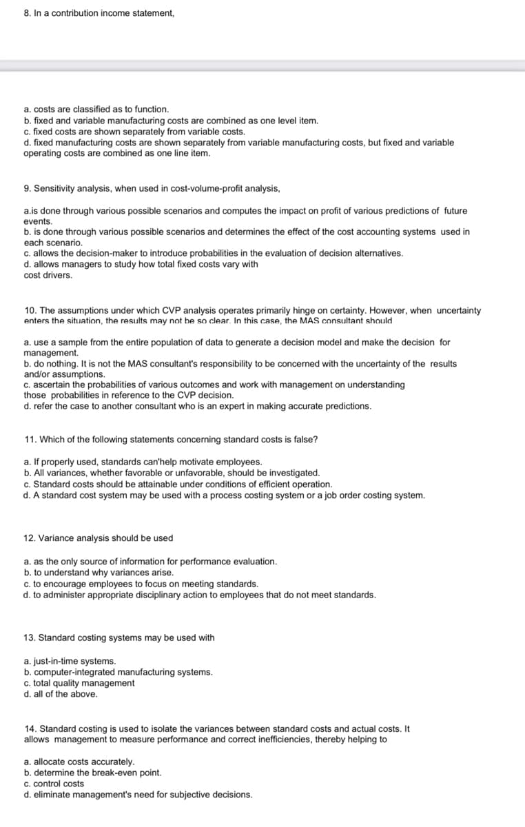 8. In a contribution income statement,
a. costs are classified as to function.
b. fixed and variable manufacturing costs are combined as one level item.
c. fixed costs are shown separately from variable costs.
d. fixed manufacturing costs are shown separately from variable manufacturing costs, but fixed and variable
operating costs are combined as one line item.
9. Sensitivity analysis, when used in cost-volume-profit analysis,
a.is done through various possible scenarios and computes the impact on profit of various predictions of future
events.
b. is done through various possible scenarios and determines the effect of the cost accounting systems used in
each scenario.
c. allows the decision-maker to introduce probabilities in the evaluation of decision alternatives.
d. allows managers to study how total fixed costs vary with
cost drivers.
10. The assumptions under which CVP analysis operates primarily hinge on certainty. However, when uncertainty
enters the situation, the results may not be so clear. In this case, the MAS consultant should
a. use a sample from the entire population of data to generate a decision model and make the decision for
management.
b. do nothing. It is not the MAS consultant's responsibility to be concerned with the uncertainty of the results
and/or assumptions.
c. ascertain the probabilities of various outcomes and work with management on understanding
those probabilities in reference to the CVP decision.
d. refer the case to another consultant who is an expert in making accurate predictions.
11. Which of the following statements concerning standard costs is false?
a. If properly used, standards can'help motivate employees.
b. All variances, whether favorable or unfavorable, should be investigated.
c. Standard costs should be attainable under conditions of efficient operation.
d. A standard cost system may be used with a process costing system or a job order costing system.
12. Variance analysis should be used
a. as the only source of information for performance evaluation.
b. to understand why variances arise.
c. to encourage employees to focus on meeting standards.
d. to administer appropriate disciplinary action to employees that do not meet standards.
13. Standard costing systems may be used with
a. just-in-time systems.
b. computer-integrated manufacturing systems.
c. total quality management
d. all of the above.
14. Standard costing is used to isolate the variances between standard costs and actual costs. It
allows management to measure performance and correct inefficiencies, thereby helping to
a. allocate costs accurately.
b. determine the break-even point.
c. control costs
d. eliminate management's need for subjective decisions.