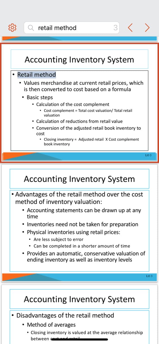 retail method
3
Accounting Inventory System
Retail method
• Values merchandise at current retail prices, which
is then converted to cost based on a formula
• Basic steps
• Calculation of the cost complement
• Cost complement = Total cost valuation/ Total retail
valuation
• Calculation of reductions from retail value
• Conversion of the adjusted retail book inventory to
cost
• Closing inventory = Adjusted retail X Cost complement
book inventory
Accounting Inventory System
• Advantages of the retail method over the cost
method of inventory valuation:
• Accounting statements can be drawn up at any
time
• Inventories need not be taken for preparation
Physical inventories using retail prices:
• Are less subject to error
• Can be completed in a shorter amount of time
• Provides an automatic, conservative valuation of
ending inventory as well as inventory levels
LO 3
Accounting Inventory System
●
Disadvantages of the retail method
• Method of averages
• Closing inventory is valued at the average relationship
between eat and retail
LO 3