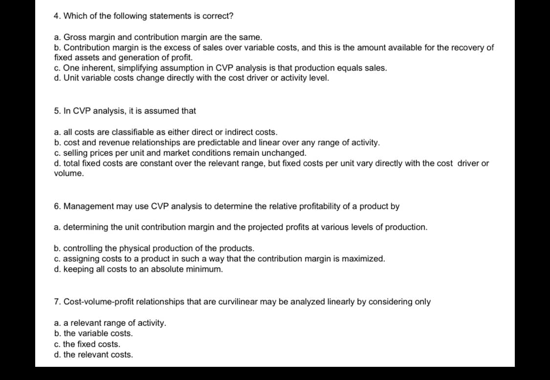 4. Which of the following statements is correct?
a. Gross margin and contribution margin are the same.
b. Contribution margin is the excess of sales over variable costs, and this is the amount available for the recovery of
fixed assets and generation of profit.
c. One inherent, simplifying assumption in CVP analysis is that production equals sales.
d. Unit variable costs change directly with the cost driver or activity level.
5. In CVP analysis, it is assumed that
a. all costs are classifiable as either direct or indirect costs.
b. cost and revenue relationships are predictable and linear over any range of activity.
c. selling prices per unit and market conditions remain unchanged.
d. total fixed costs are constant over the relevant range, but fixed costs per unit vary directly with the cost driver or
volume.
6. Management may use CVP analysis to determine the relative profitability of a product by
a. determining the unit contribution margin and the projected profits at various levels of production.
b. controlling the physical production of the products.
c. assigning costs to a product in such a way that the contribution margin is maximized.
d. keeping all costs to an absolute minimum.
7. Cost-volume-profit relationships that are curvilinear may be analyzed linearly by considering only
a. a relevant range of activity.
b. the variable costs.
c. the fixed costs.
d. the relevant costs.