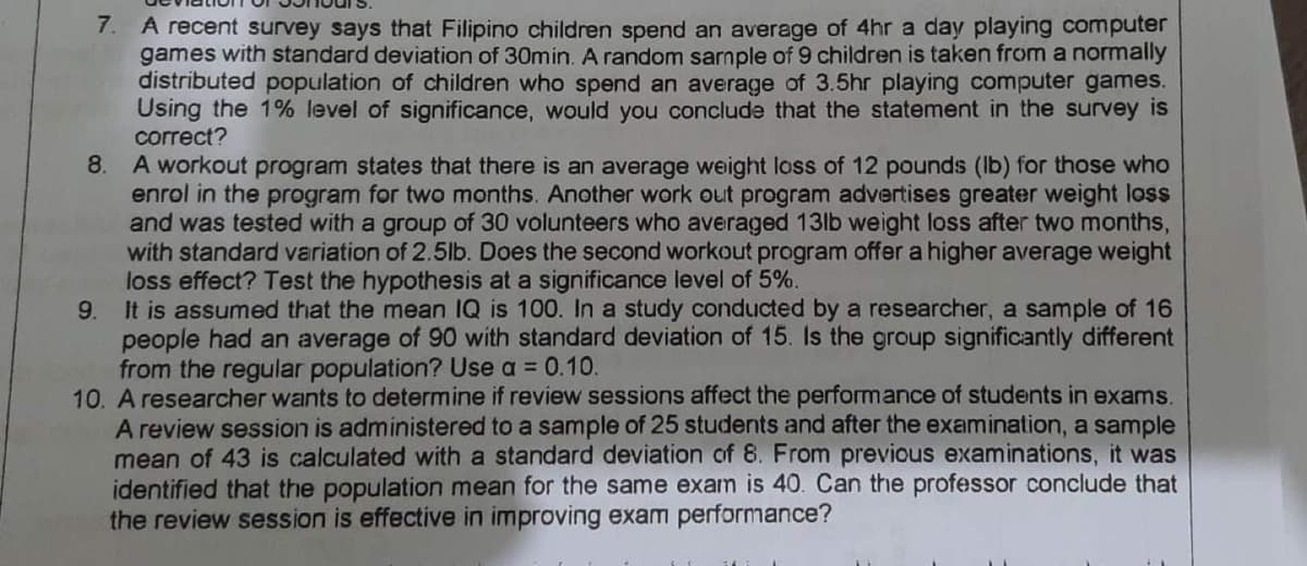 7. A recent survey says that Filipino children spend an average of 4hr a day playing computer
games with standard deviation of 30min. A random sarnple of 9 children is taken from a normally
distributed population of children who spend an average of 3.5hr playing computer games.
Using the 1% level of significance, would you conclude that the statement in the survey is
correct?
8. A workout program states that there is an average weight loss of 12 pounds (lb) for those who
enrol in the program for two months. Another work out program advertises greater weight loss
and was tested with a group of 30 volunteers who averaged 13lb weight loss after two months,
with standard variation of 2.5lb. Does the second workout program offer a higher average weight
loss effect? Test the hypothesis at a significance level of 5%.
9. It is assumed that the mean IQ is 100. In a study conducted by a researcher, a sample of 16
people had an average of 90 with standard deviation of 15. Is the group significantly different
from the regular population? Use a = 0.10.
10. A researcher wants to determine if review sessions affect the performance of students in exams.
A review session is administered to a sample of 25 students and after the examination, a sample
mean of 43 is calculated with a standard deviation of 8. From previous examinations, it was
identified that the population mean for the same exam is 40. Can the professor conclude that
the review session is effective in improving exam performance?