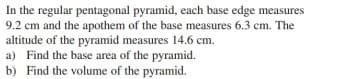 In the regular pentagonal pyramid, each base edge measures
9.2 cm and the apothem of the base measures 6.3 cm. The
altitude of the pyramid measures 14.6 cm.
a) Find the base area of the pyramid.
b) Find the volume of the pyramid.
