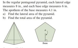 In the regular pentagonal pyramid, each lateral edge
measures 8 in., and each base edge measures 6 in.
The apothem of the base measures 4.1 in.
a) Find the lateral area of the pyramid.
b) Find the total area of the pyramid.
Base
