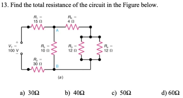 13. Find the total resistance of the circuit in the Figure below.
R, =
15 N
R
4 0
A
V, :
100 V
R =
10 Ω
R =
12 2
R =
12 1
R =
30 Ω
(a)
a) 302
b) 402
c) 502
d) 602
