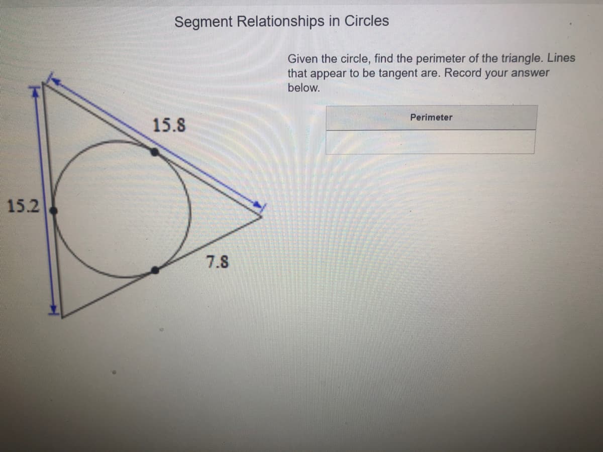 Segment Relationships in Circles
Given the circle, find the perimeter of the triangle. Lines
that appear to be tangent are. Record your answer
below.
Perimeter
15.8
15.2
7.8
