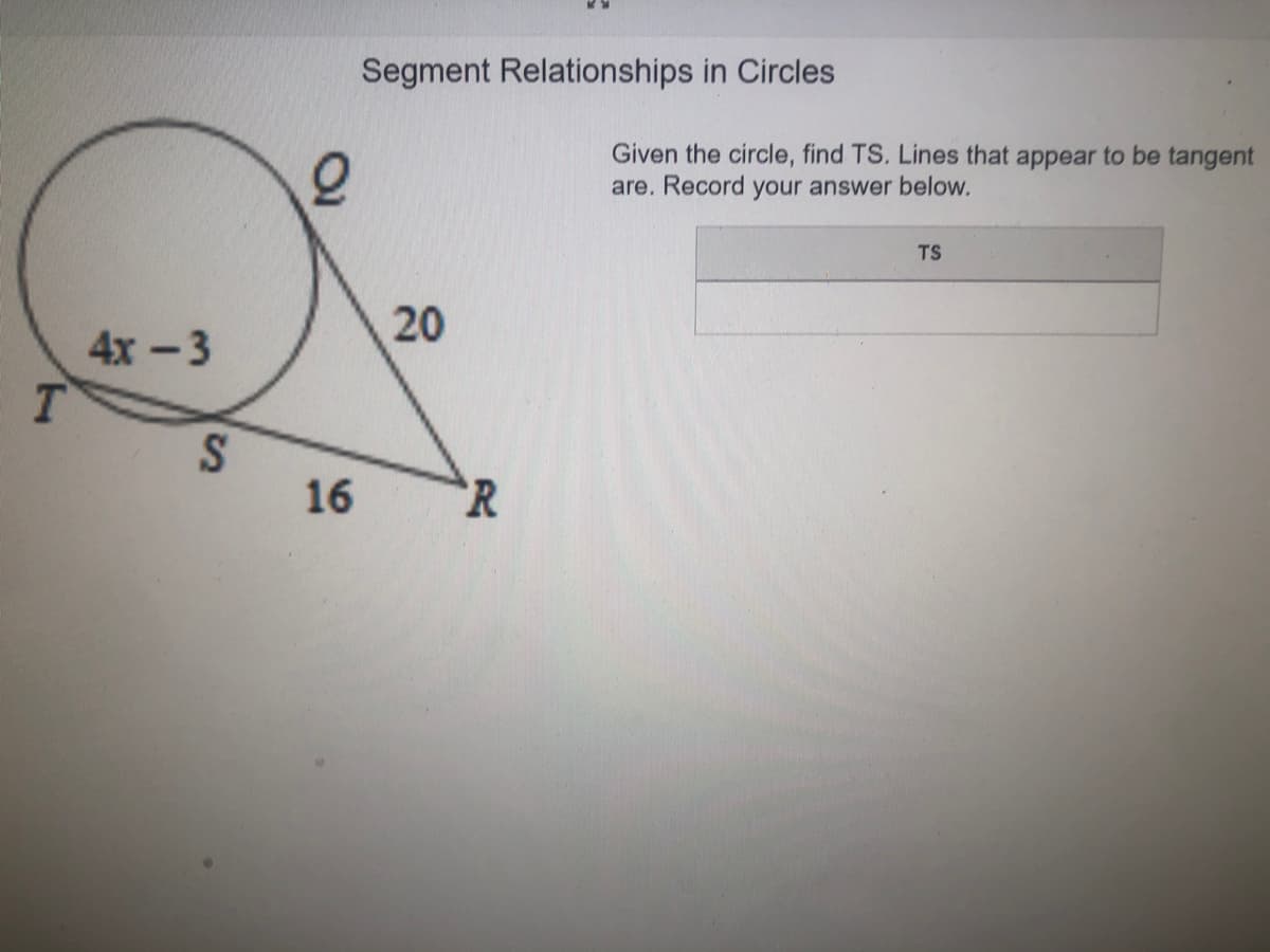 Segment Relationships in Circles
Given the circle, find TS. Lines that appear to be tangent
are. Record your answer below.
TS
20
4х -3
T.
16
`R
