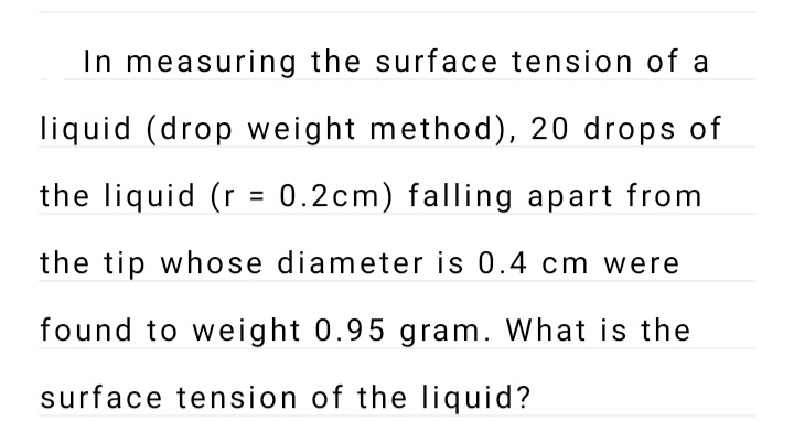 In measuring the surface tension of a
liquid (drop weight method), 20 drops of
the liquid (r = 0.2cm) falling apart from
the tip whose diameter is 0.4 cm were
found to weight 0.95 gram. What is the
surface tension of the liquid?
