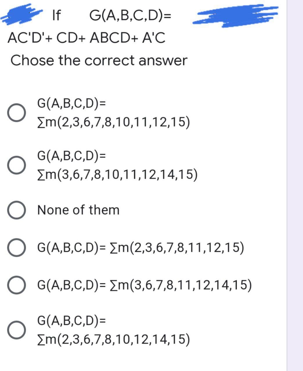 If
G(A,B,C,D)=
AC'D'+ CD+ ABCD+ A'C
Chose the correct answer
G(A,B,C,D)=
Em(2,3,6,7,8,10,11,12,15)
G(A,B,C,D)=
Em(3,6,7,8,10,11,12,14,15)
O None of them
O G(A,B,C,D)= Em(2,3,6,7,8,11,12,15)
G(A,B,C,D)= Em(3,6,7,8,11,12,14,15)
G(A,B,C,D)=
Em(2,3,6,7,8,10,12,14,15)
