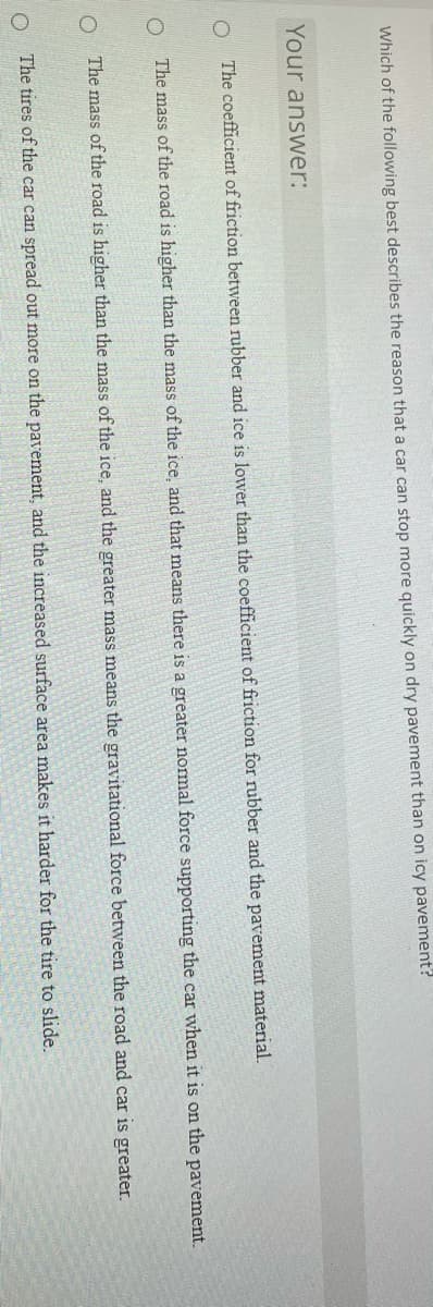 Which of the following best describes the reason that a car can stop more quickly on dry pavement than on icy pavement?
Your answer:
The coefficient of friction between rubber and ice is lower than the coefficient of friction for rubber and the pavement material.
The mass of the road is higher than the mass of the ice, and that means there is a greater normal force supporting the car when it is on the pavement.
The mass of the road is higher than the mass of the ice, and the greater mass means the gravitational force between the road and car is greater.
O The tires of the car can spread out more on the pavement, and the increased surface area makes it harder for the tire to slide.
