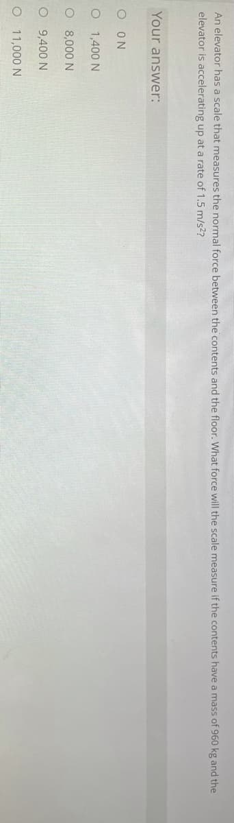 An elevator has a scale that measures the normal force between the contents and the floor. What force will the scale measure if the contents have a mass of 960 kg and the
elevator is accelerating up at a rate of 1.5 m/s2?
Your answer:
O ON
O 1,400 N
O 8,000 N
O 9,400 N
O 11,000 N
