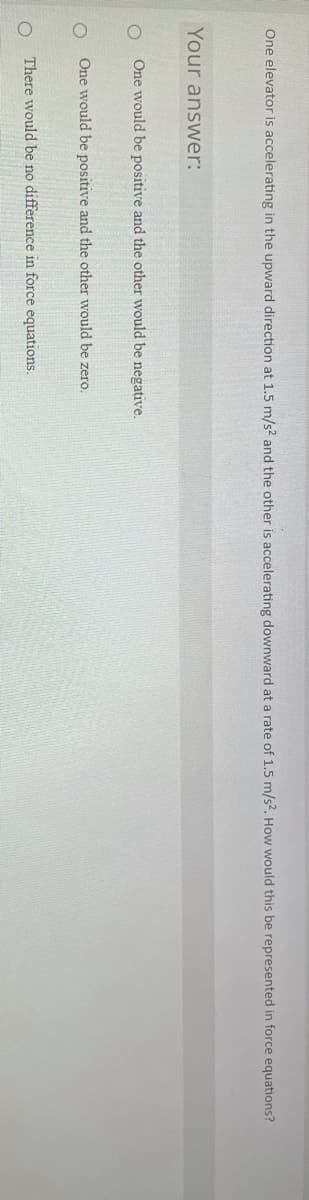 One elevator is accelerating in the upward direction at 1.5 m/s? and the other is accelerating downward at a rate of 1.5 m/s?. How would this be represented in force equations?
Your answer:
One would be positive and the other would be negative.
One would be positive and the other would be zero.
ㅇ
There would be no difference in force equations.
