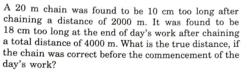 A 20 m chain was found to be 10 cm too long after
chaining a distance of 2000 m. It was found to be
18 cm too long at the end of day's work after chaining
a total distance of 4000 m. What is the true distance, if
the chain was correct before the commencement of the
S.
day's work?
