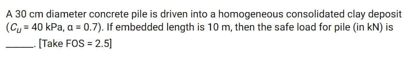 A 30 cm diameter concrete pile is driven into a homogeneous consolidated clay deposit
(Cy = 40 kPa, a = 0.7). If embedded length is 10 m, then the safe load for pile (in kN) is
[Take FOS = 2.5]
