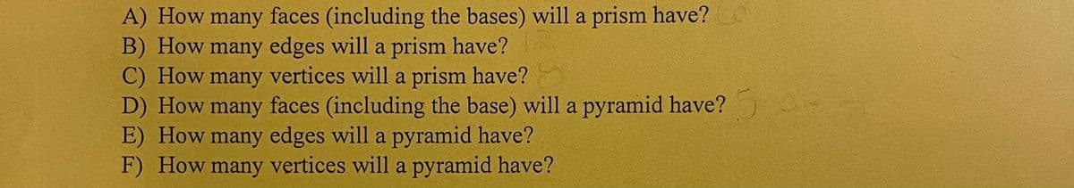 A) How many faces (including the bases) will a prism have?
B) How many edges will a prism have?
C) How many vertices will a prism have?
D) How many faces (including the base) will a pyramid have? 5 H
E) How many edges will a pyramid have?
F) How many vertices will a pyramid have?