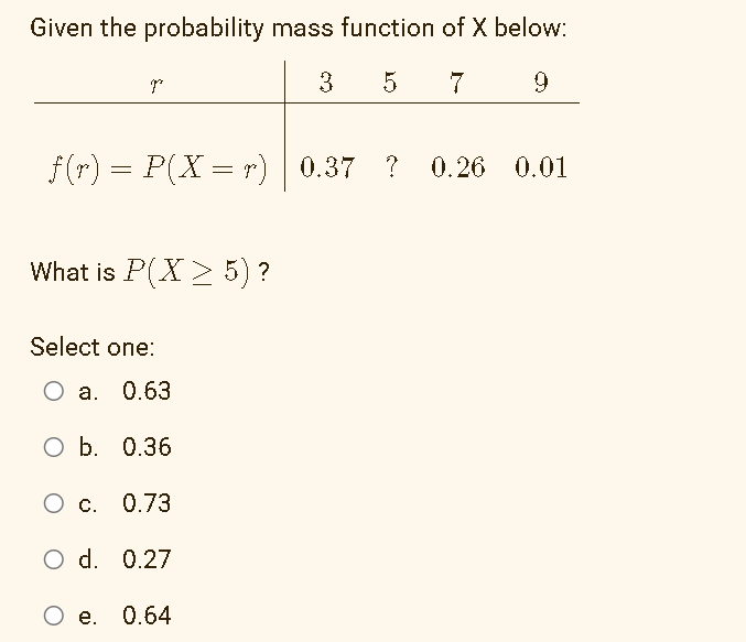 Given the probability mass function of X below:
p
3 5 7
9
f(r) = P(X = r) 0.37 ? 0.26 0.01
What is P(X> 5) ?
Select one:
O a. 0.63
O b. 0.36
O c. 0.73
O d. 0.27
O e. 0.64