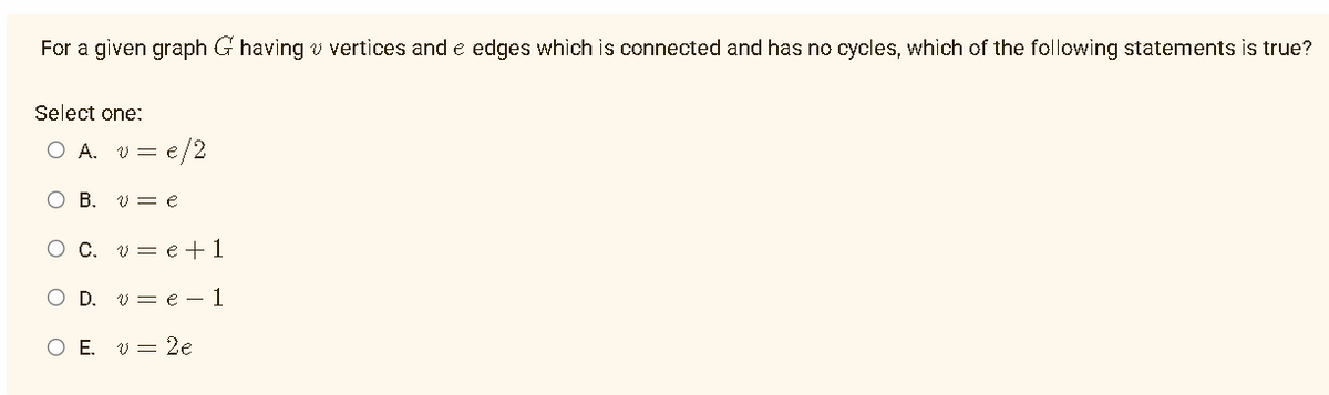 For a given graph G having vertices and e edges which is connected and has no cycles, which of the following statements is true?
Select one:
= e/2
O A. V =
B. ve
C. ve +1
D. ve 1
O E. v 2e