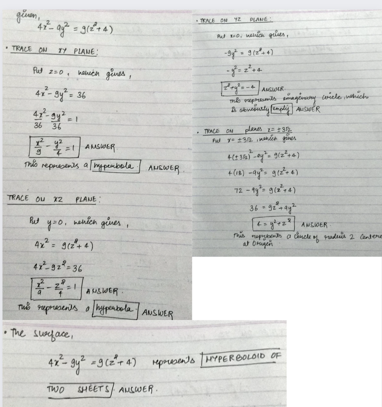 geven,
2
47²-9y² = 9(2²+4)
• TRACE ON TY PLANE:
Put 2=0, nehich gives
1
4x²-9y² = 36
4x²-gy².
36 36
2²-42=1 ANSWER
x²y²
= 1
g
This represents a hyperbola | ANSWER.
TRACE OU X2 PLANE:
уго,
4x² = 9(2²+4)
4x²-92²=36
Put
a
nehich
ANSWER.
This represents a hyperbola ANSWER
• The surface,
gines,
= 1
•TRACE ON
.
42
PLANE:
Put x=0, nehich quies,
-9y² = 9 (2²+4)
= 2 +4
2²+y² = - + | ANSWER.
-4
This represents emagénary wiele, which
is obneously [emply] ANSWER
TRACE
ON
planes z = +312
Put y = ±312, nehich gives
4 (+ 3√2)-ay² = 9(2²+4)
+(18) -9y² = 9(²²+4)
72-9y² = 9(2²14)
36 = 922+ay2
4 = y² + 2² ANSWER:
this
represents a circle of raders 2 Centere
at Orugen
4x²= gy² = 9 (2²+4) represents / HYPERBOLOID OF
TWO SHEETS ANSWER.