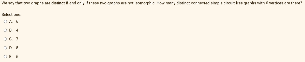 We say that two graphs are distinct if and only if these two graphs are not isomorphic. How many distinct connected simple circuit-free graphs with 6 vertices are there?
Select one:
ОА. 6
О В. 4
O C. 7
O D. 8
O E. 5
